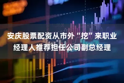安庆股票配资从市外“挖”来职业经理人推荐担任公司副总经理