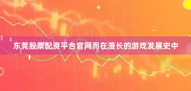东莞股票配资平台官网而在漫长的游戏发展史中