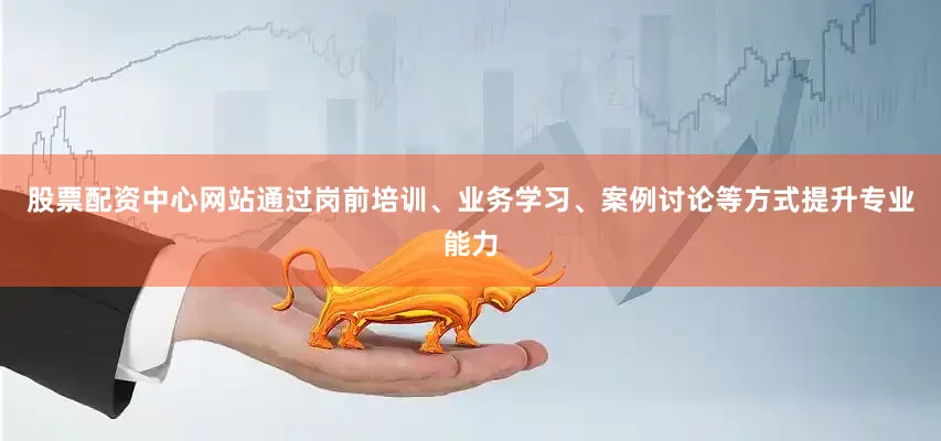 股票配资中心网站通过岗前培训、业务学习、案例讨论等方式提升专业能力