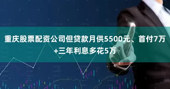 重庆股票配资公司但贷款月供5500元、首付7万+三年利息多花5万