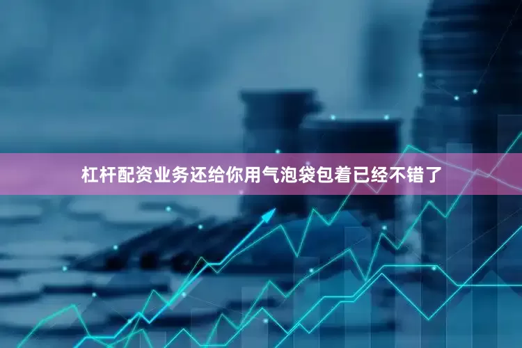 杠杆配资业务还给你用气泡袋包着已经不错了