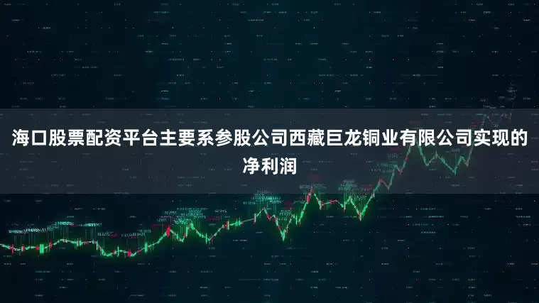 海口股票配资平台主要系参股公司西藏巨龙铜业有限公司实现的净利润