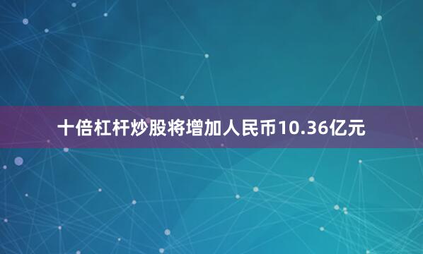 十倍杠杆炒股将增加人民币10.36亿元