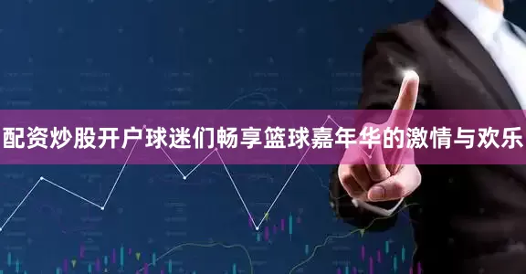 配资炒股开户球迷们畅享篮球嘉年华的激情与欢乐
