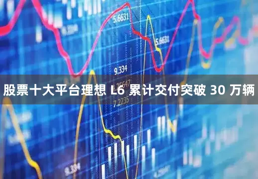 股票十大平台理想 L6 累计交付突破 30 万辆