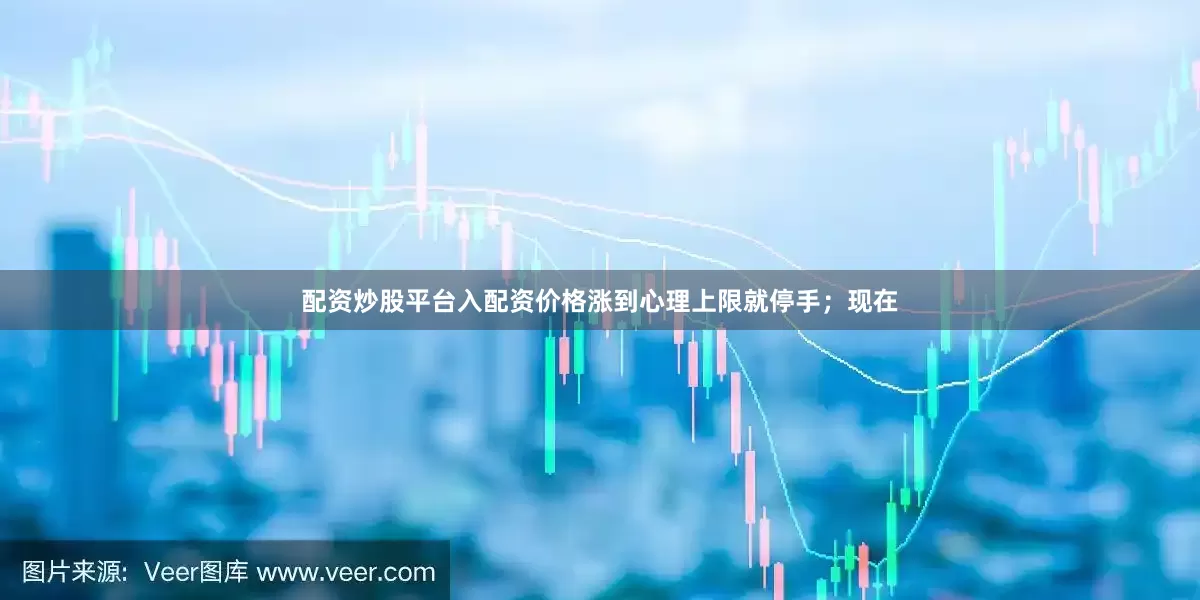 配资炒股平台入配资价格涨到心理上限就停手；现在