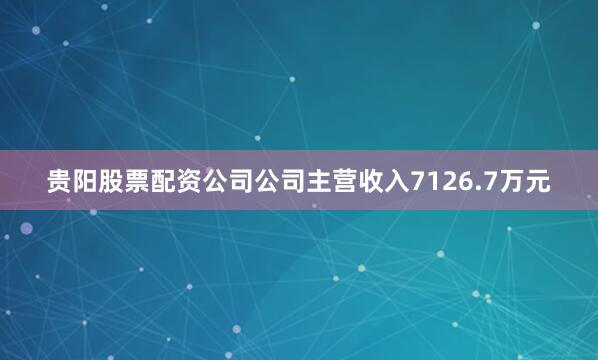 贵阳股票配资公司公司主营收入7126.7万元
