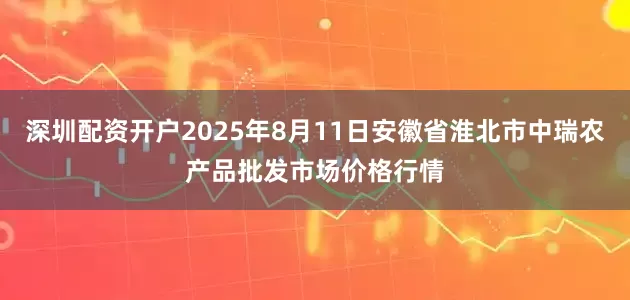 深圳配资开户2025年8月11日安徽省淮北市中瑞农产品批发市场价格行情