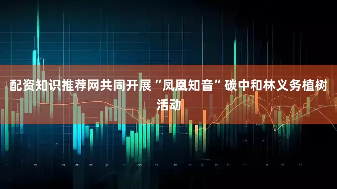 配资知识推荐网共同开展“凤凰知音”碳中和林义务植树活动