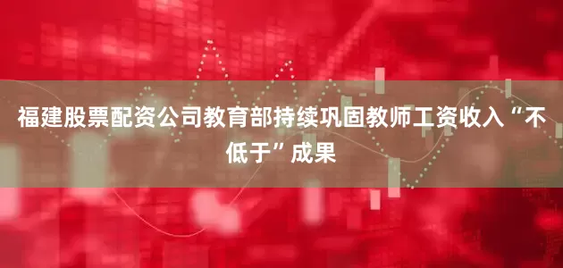 福建股票配资公司教育部持续巩固教师工资收入“不低于”成果