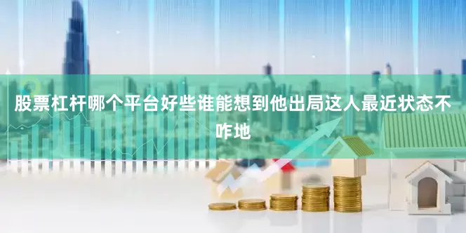 股票杠杆哪个平台好些谁能想到他出局这人最近状态不咋地