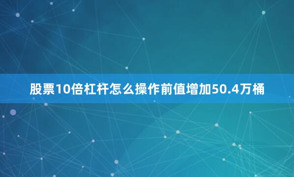 股票10倍杠杆怎么操作前值增加50.4万桶