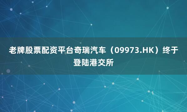 老牌股票配资平台奇瑞汽车（09973.HK）终于登陆港交所