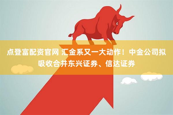点登富配资官网 汇金系又一大动作！中金公司拟吸收合并东兴证券、信达证券