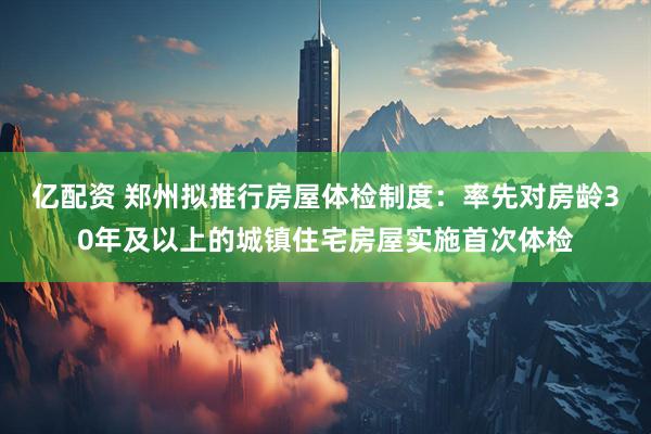 亿配资 郑州拟推行房屋体检制度：率先对房龄30年及以上的城镇住宅房屋实施首次体检