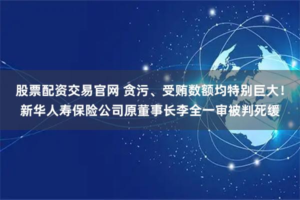 股票配资交易官网 贪污、受贿数额均特别巨大！新华人寿保险公司原董事长李全一审被判死缓