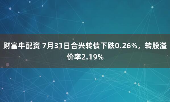 财富牛配资 7月31日合兴转债下跌0.26%，转股溢价率2.19%