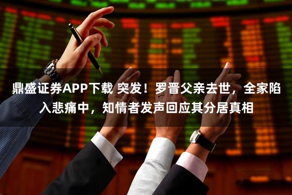 鼎盛证券APP下载 突发！罗晋父亲去世，全家陷入悲痛中，知情者发声回应其分居真相