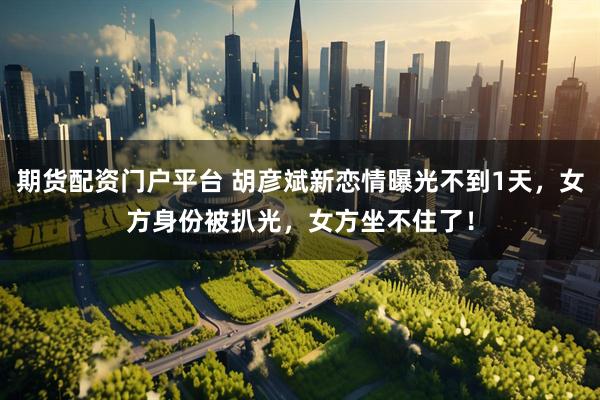 期货配资门户平台 胡彦斌新恋情曝光不到1天，女方身份被扒光，女方坐不住了！