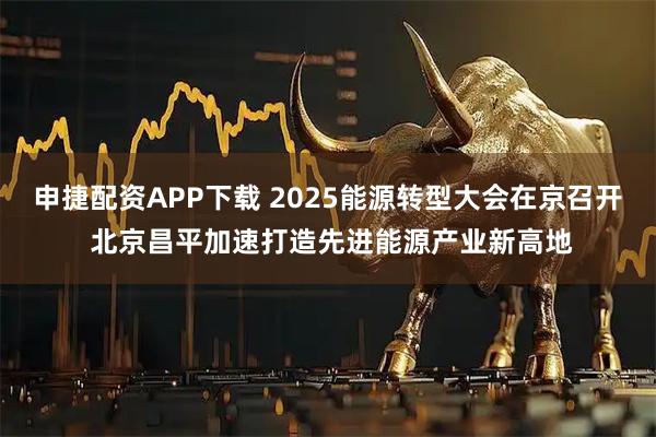 申捷配资APP下载 2025能源转型大会在京召开 北京昌平加速打造先进能源产业新高地