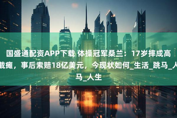 国盛通配资APP下载 体操冠军桑兰：17岁摔成高位截瘫，事后索赔18亿美元，今现状如何_生活_跳马_人生