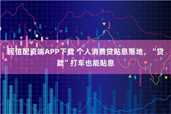 民信配资端APP下载 个人消费贷贴息落地，“贷款”打车也能贴息