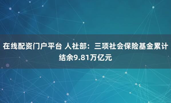 在线配资门户平台 人社部：三项社会保险基金累计结余9.81万亿元
