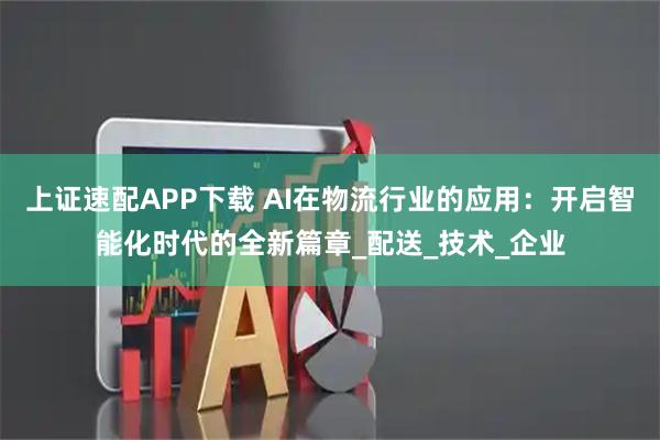 上证速配APP下载 AI在物流行业的应用：开启智能化时代的全新篇章_配送_技术_企业