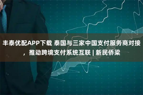 丰泰优配APP下载 泰国与三家中国支付服务商对接，推动跨境支付系统互联 | 新民侨梁