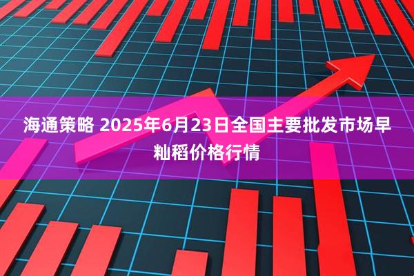 海通策略 2025年6月23日全国主要批发市场早籼稻价格行情