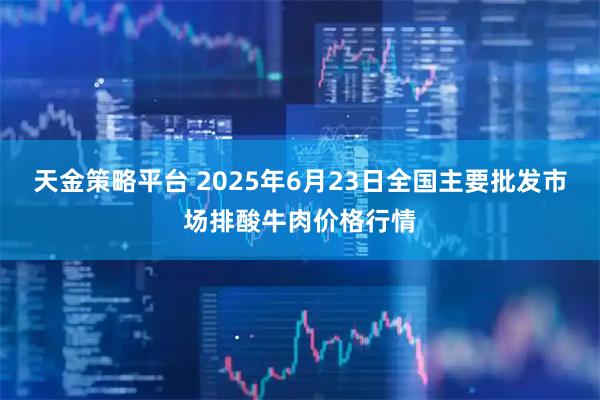 天金策略平台 2025年6月23日全国主要批发市场排酸牛肉价格行情