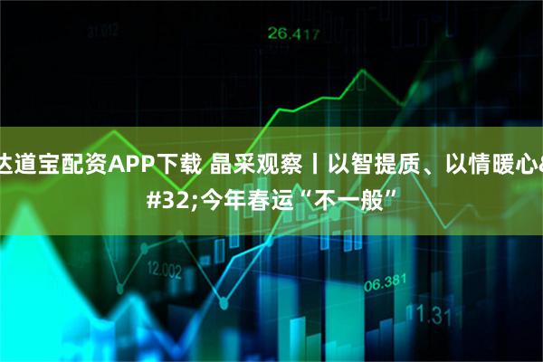 达道宝配资APP下载 晶采观察丨以智提质、以情暖心 今年春运“不一般”