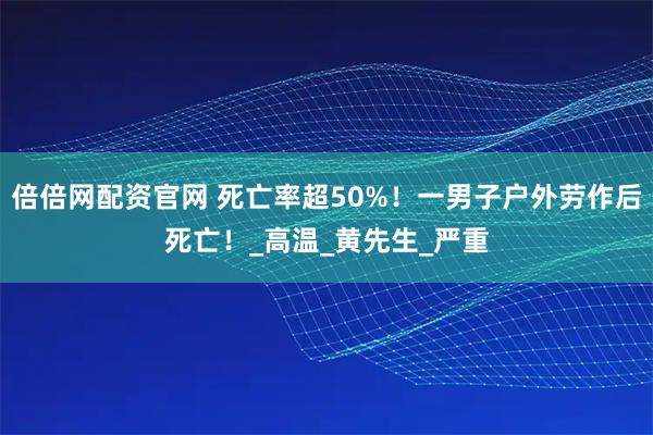 倍倍网配资官网 死亡率超50%！一男子户外劳作后死亡！_高温_黄先生_严重