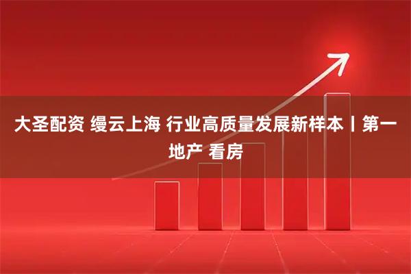 大圣配资 缦云上海 行业高质量发展新样本丨第一地产 看房