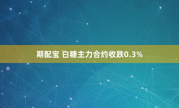期配宝 白糖主力合约收跌0.3%